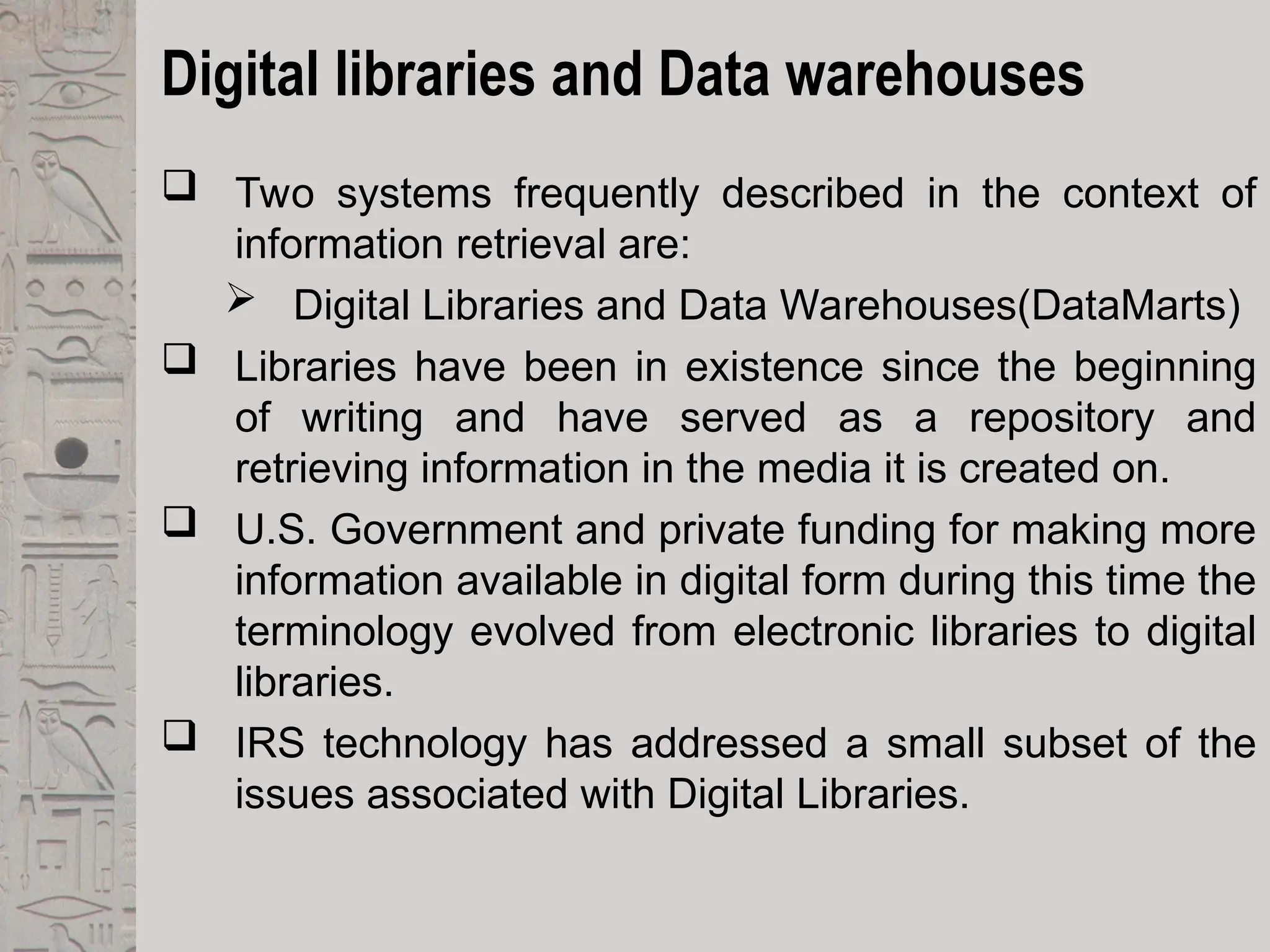 Digital libraries and Data warehouses
 Two systems frequently described in the context of
information retrieval are:
 Digital Libraries and Data Warehouses(DataMarts)
 Libraries have been in existence since the beginning
of writing and have served as a repository and
retrieving information in the media it is created on.
 U.S. Government and private funding for making more
information available in digital form during this time the
terminology evolved from electronic libraries to digital
libraries.
 IRS technology has addressed a small subset of the
issues associated with Digital Libraries.
 