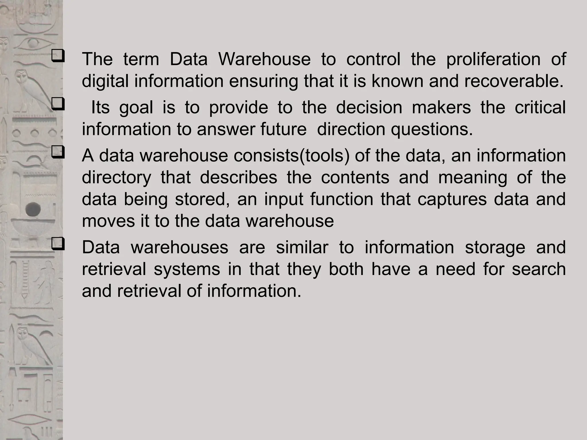  The term Data Warehouse to control the proliferation of
digital information ensuring that it is known and recoverable.
 Its goal is to provide to the decision makers the critical
information to answer future direction questions.
 A data warehouse consists(tools) of the data, an information
directory that describes the contents and meaning of the
data being stored, an input function that captures data and
moves it to the data warehouse
 Data warehouses are similar to information storage and
retrieval systems in that they both have a need for search
and retrieval of information.
 