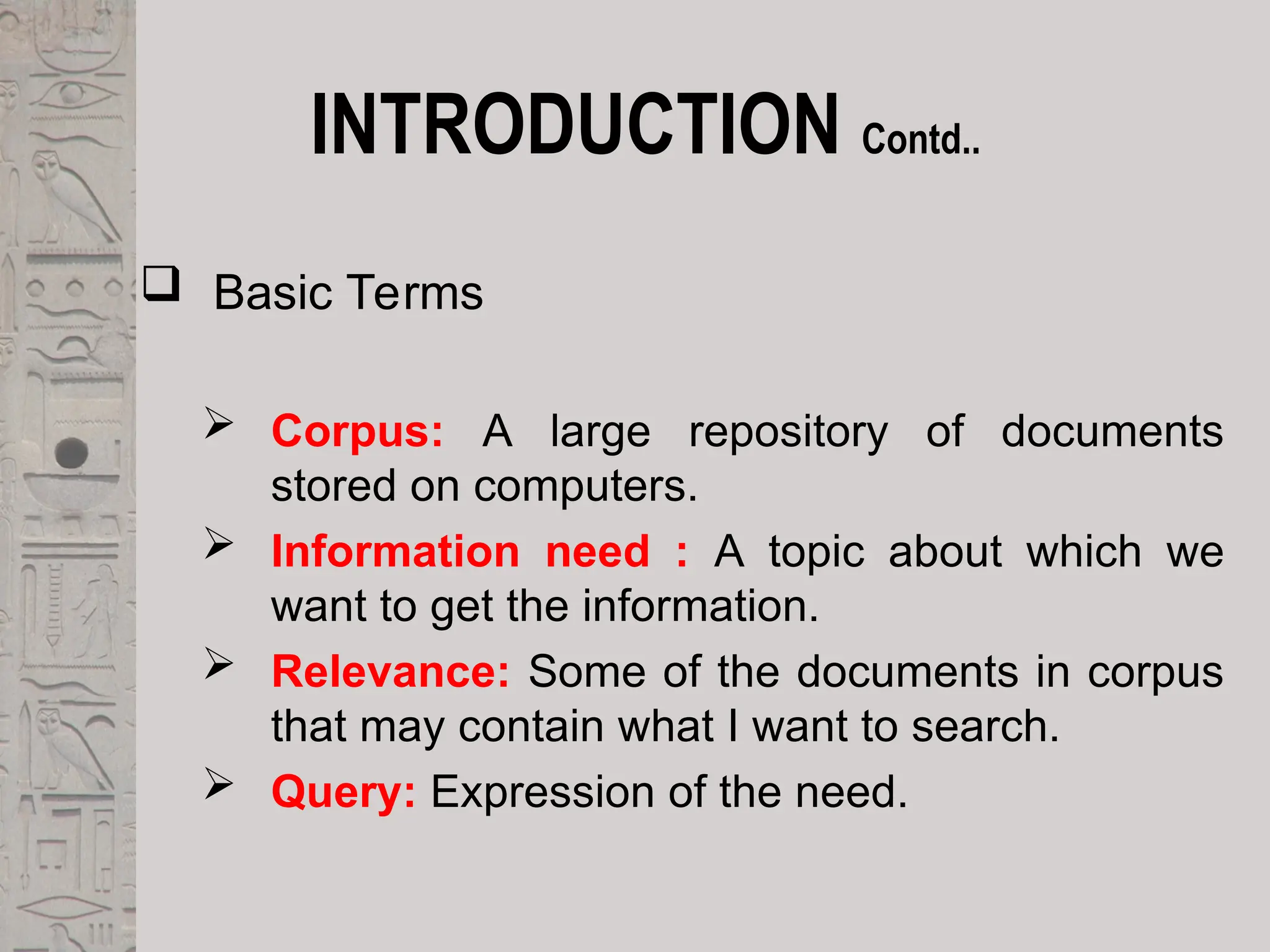 INTRODUCTION Contd..
 Basic Terms
 Corpus: A large repository of documents
stored on computers.
 Information need : A topic about which we
want to get the information.
 Relevance: Some of the documents in corpus
that may contain what I want to search.
 Query: Expression of the need.
 