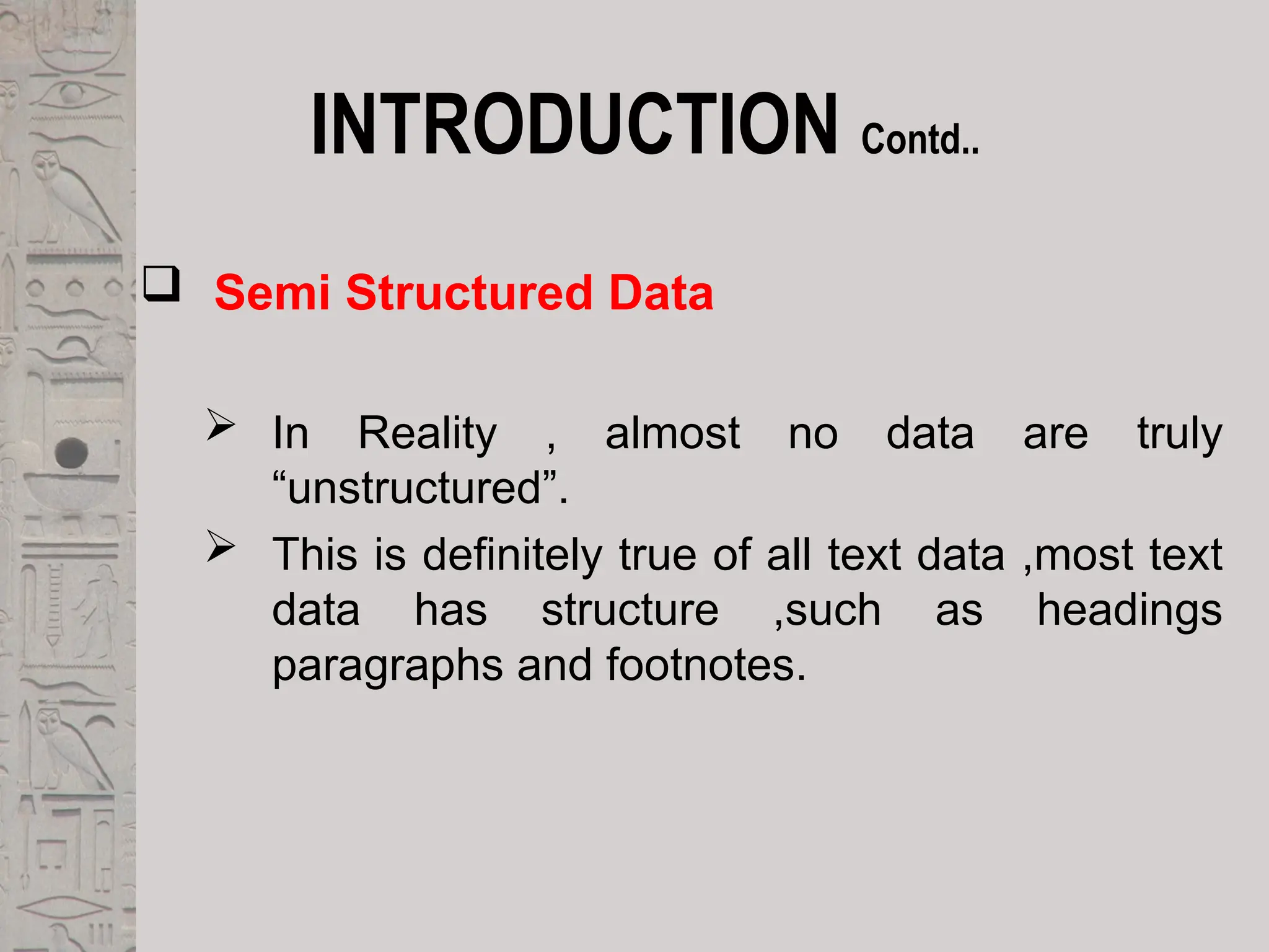INTRODUCTION Contd..
 Semi Structured Data
 In Reality , almost no data are truly
“unstructured”.
 This is definitely true of all text data ,most text
data has structure ,such as headings
paragraphs and footnotes.
 