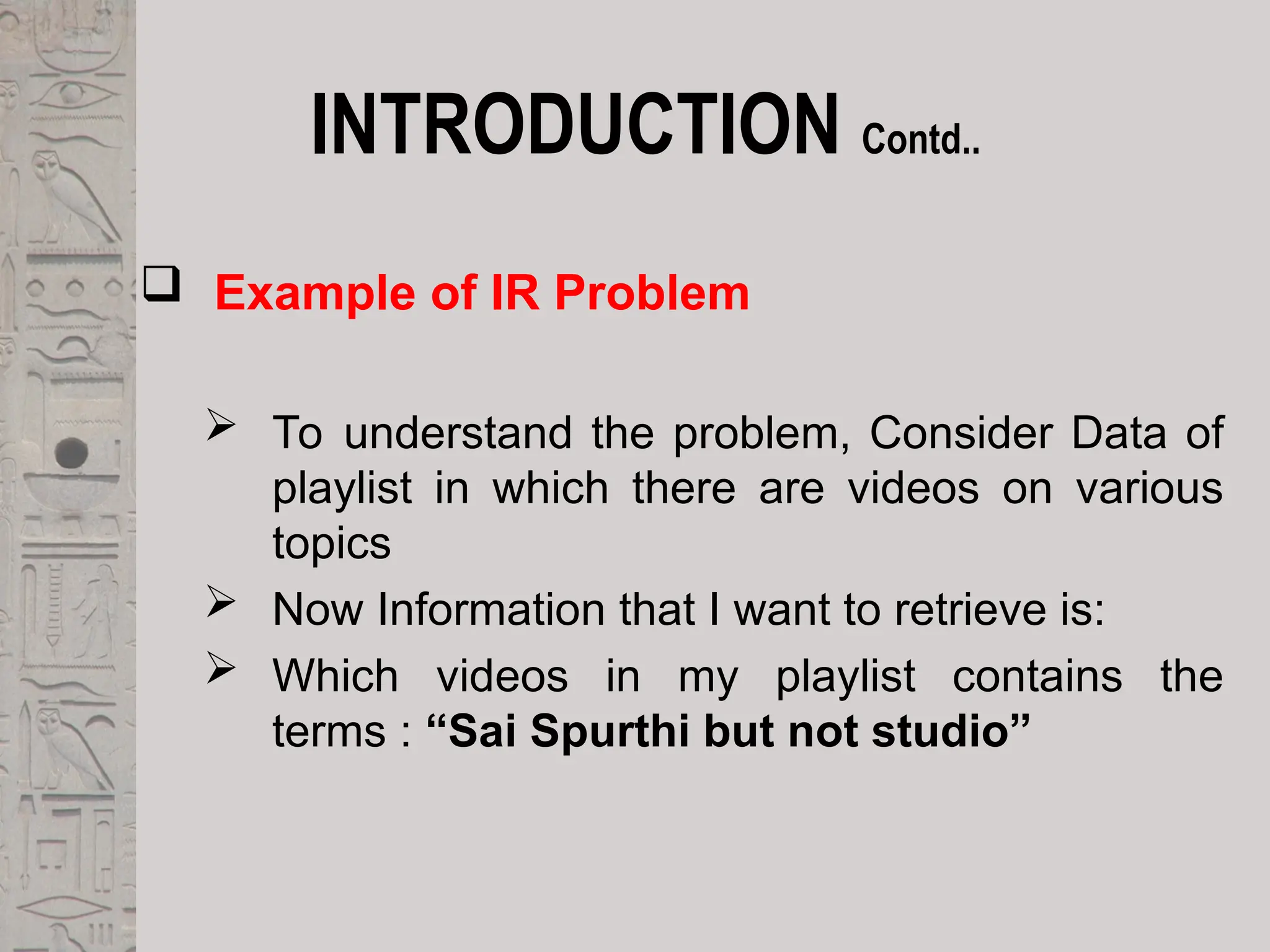 INTRODUCTION Contd..
 Example of IR Problem
 To understand the problem, Consider Data of
playlist in which there are videos on various
topics
 Now Information that I want to retrieve is:
 Which videos in my playlist contains the
terms : “Sai Spurthi but not studio”
 