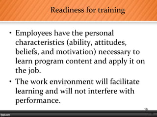 1-16
Readiness for training
• Employees have the personal
characteristics (ability, attitudes,
beliefs, and motivation) necessary to
learn program content and apply it on
the job.
• The work environment will facilitate
learning and will not interfere with
performance.
16
 