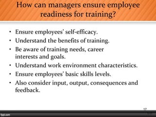 1-17
How can managers ensure employee
readiness for training?
• Ensure employees’ self-efficacy.
• Understand the benefits of training.
• Be aware of training needs, career
interests and goals.
• Understand work environment characteristics.
• Ensure employees’ basic skills levels.
• Also consider input, output, consequences and
feedback.
17
 
