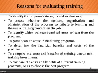 1-21
Reasons for evaluating training
• To identify the program’s strengths and weaknesses.
• To assess whether the content, organisation and
administration of the program contribute to learning and
the use of training content on the job.
• To identify which trainees benefited most or least from the
program.
• To gather data to assist in marketing programs.
• To determine the financial benefits and costs of the
program.
• To compare the costs and benefits of training versus non-
training investments.
• To compare the costs and benefits of different training
programs, so as to choose the best program.
21
 