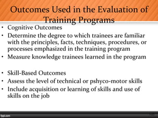 1-23
Outcomes Used in the Evaluation of
Training Programs
• Cognitive Outcomes
• Determine the degree to which trainees are familiar
with the principles, facts, techniques, procedures, or
processes emphasized in the training program
• Measure knowledge trainees learned in the program
• Skill-Based Outcomes
• Assess the level of technical or pshyco-motor skills
• Include acquisition or learning of skills and use of
skills on the job
 