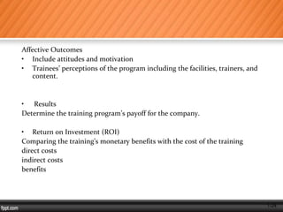 1-24
Affective Outcomes
• Include attitudes and motivation
• Trainees’ perceptions of the program including the facilities, trainers, and
content.
• Results
Determine the training program’s payoff for the company.
• Return on Investment (ROI)
Comparing the training’s monetary benefits with the cost of the training
direct costs
indirect costs
benefits
 
