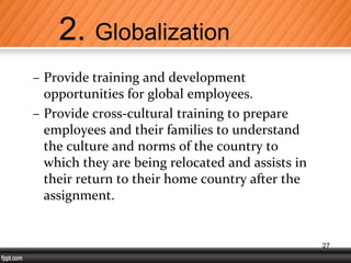 – Provide training and development
opportunities for global employees.
– Provide cross-cultural training to prepare
employees and their families to understand
the culture and norms of the country to
which they are being relocated and assists in
their return to their home country after the
assignment.
2. Globalization
27
 