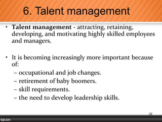 • Talent management - attracting, retaining,
developing, and motivating highly skilled employees
and managers.
• It is becoming increasingly more important because
of:
– occupational and job changes.
– retirement of baby boomers.
– skill requirements.
– the need to develop leadership skills.
6. Talent management
32
 