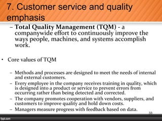 – Total Quality Management (TQM) - a
companywide effort to continuously improve the
ways people, machines, and systems accomplish
work.
• Core values of TQM
– Methods and processes are designed to meet the needs of internal
and external customers.
– Every employee in the company receives training in quality, which
is designed into a product or service to prevent errors from
occurring rather than being detected and corrected.
– The company promotes cooperation with vendors, suppliers, and
customers to improve quality and hold down costs.
– Managers measure progress with feedback based on data.
7. Customer service and quality
emphasis
33
 