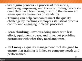 – Six Sigma process - a process of measuring,
analyzing, improving, and then controlling processes
once they have been brought within the narrow six
sigma quality tolerances or standards.
– Training can help companies meet the quality
challenge by teaching employees statistical process
control and engaging in “lean” processes.
– Lean thinking - involves doing more with less
effort, equipment, space, and time, but providing
customers with what they need and want.
– ISO 10015 - a quality management tool designed to
ensure that training is linked to company needs and
performance.
34
 