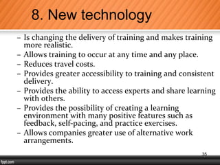 – Is changing the delivery of training and makes training
more realistic.
– Allows training to occur at any time and any place.
– Reduces travel costs.
– Provides greater accessibility to training and consistent
delivery.
– Provides the ability to access experts and share learning
with others.
– Provides the possibility of creating a learning
environment with many positive features such as
feedback, self-pacing, and practice exercises.
– Allows companies greater use of alternative work
arrangements.
8. New technology
35
 