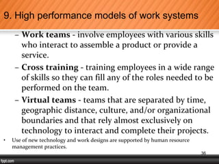 – Work teams - involve employees with various skills
who interact to assemble a product or provide a
service.
– Cross training - training employees in a wide range
of skills so they can fill any of the roles needed to be
performed on the team.
– Virtual teams - teams that are separated by time,
geographic distance, culture, and/or organizational
boundaries and that rely almost exclusively on
technology to interact and complete their projects.
• Use of new technology and work designs are supported by human resource
management practices.
9. High performance models of work systems
36
 