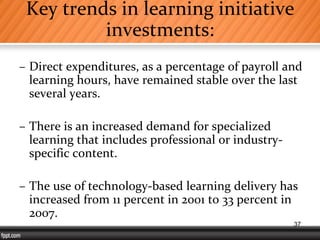 Key trends in learning initiative
investments:
– Direct expenditures, as a percentage of payroll and
learning hours, have remained stable over the last
several years.
– There is an increased demand for specialized
learning that includes professional or industry-
specific content.
– The use of technology-based learning delivery has
increased from 11 percent in 2001 to 33 percent in
2007.
37
 