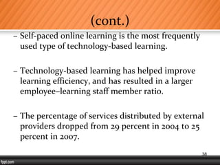 (cont.)
– Self-paced online learning is the most frequently
used type of technology-based learning.
– Technology-based learning has helped improve
learning efficiency, and has resulted in a larger
employee–learning staff member ratio.
– The percentage of services distributed by external
providers dropped from 29 percent in 2004 to 25
percent in 2007.
38
 