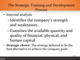 1-43
The Strategic Training and Development
Process
• Internal analysis
–Identifies the company’s strength
and weaknesses
–Examines the available quantity and
quality of financial, physical, and
human capital
• Strategic choice: The strategy believed to be the
best alternative to achieve the company goals
43
 