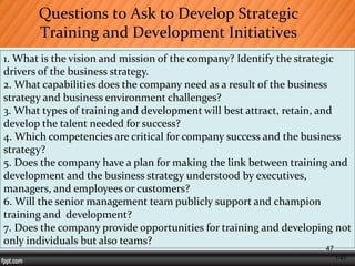 1-47
Questions to Ask to Develop Strategic
Training and Development Initiatives
1. What is the vision and mission of the company? Identify the strategic
drivers of the business strategy.
2. What capabilities does the company need as a result of the business
strategy and business environment challenges?
3. What types of training and development will best attract, retain, and
develop the talent needed for success?
4. Which competencies are critical for company success and the business
strategy?
5. Does the company have a plan for making the link between training and
development and the business strategy understood by executives,
managers, and employees or customers?
6. Will the senior management team publicly support and champion
training and development?
7. Does the company provide opportunities for training and developing not
only individuals but also teams?
47
 