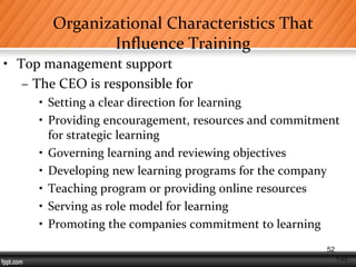1-52
Organizational Characteristics That
Influence Training
• Top management support
– The CEO is responsible for
• Setting a clear direction for learning
• Providing encouragement, resources and commitment
for strategic learning
• Governing learning and reviewing objectives
• Developing new learning programs for the company
• Teaching program or providing online resources
• Serving as role model for learning
• Promoting the companies commitment to learning
52
 