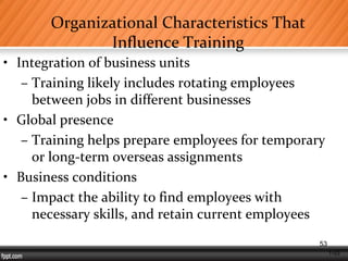 1-53
Organizational Characteristics That
Influence Training
• Integration of business units
– Training likely includes rotating employees
between jobs in different businesses
• Global presence
– Training helps prepare employees for temporary
or long-term overseas assignments
• Business conditions
– Impact the ability to find employees with
necessary skills, and retain current employees
53
 