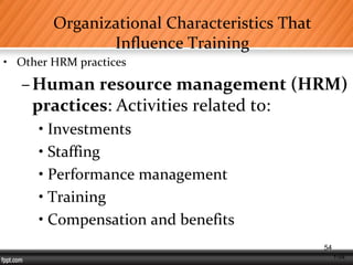 1-54
Organizational Characteristics That
Influence Training
• Other HRM practices
–Human resource management (HRM)
practices: Activities related to:
• Investments
• Staffing
• Performance management
• Training
• Compensation and benefits
54
 
