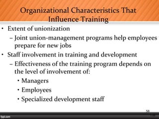 1-58
Organizational Characteristics That
Influence Training
• Extent of unionization
– Joint union-management programs help employees
prepare for new jobs
• Staff involvement in training and development
– Effectiveness of the training program depends on
the level of involvement of:
• Managers
• Employees
• Specialized development staff
58
 