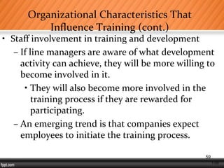 1-59
Organizational Characteristics That
Influence Training (cont.)
• Staff involvement in training and development
– If line managers are aware of what development
activity can achieve, they will be more willing to
become involved in it.
• They will also become more involved in the
training process if they are rewarded for
participating.
– An emerging trend is that companies expect
employees to initiate the training process.
59
 