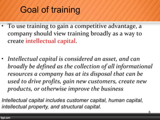 • To use training to gain a competitive advantage, a
company should view training broadly as a way to
create intellectual capital.
• Intellectual capital is considered an asset, and can
broadly be defined as the collection of all informational
resources a company has at its disposal that can be
used to drive profits, gain new customers, create new
products, or otherwise improve the business
Goal of training
Intellectual capital includes customer capital, human capital,
intellectual property, and structural capital.
6
 