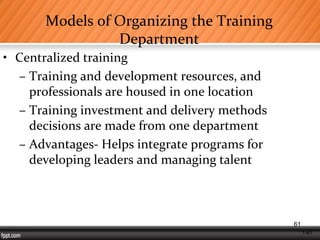 1-61
Models of Organizing the Training
Department
• Centralized training
– Training and development resources, and
professionals are housed in one location
– Training investment and delivery methods
decisions are made from one department
– Advantages- Helps integrate programs for
developing leaders and managing talent
61
 