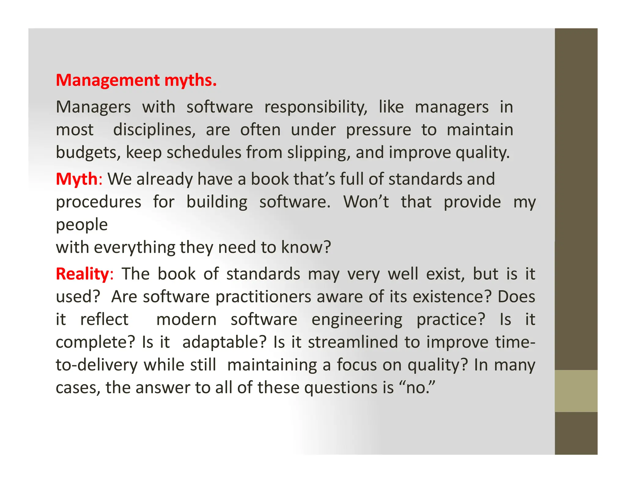 Management myths.
Managers with software responsibility, like managers in
most disciplines, are often under pressure to maintain
budgets, keep schedules from slipping, and improve quality.
Myth: We already have a book that’s full of standards and
procedures for building software. Won’t that provide my
people
with everything they need to know?
with everything they need to know?
Reality: The book of standards may very well exist, but is it
used? Are software practitioners aware of its existence? Does
it reflect modern software engineering practice? Is it
complete? Is it adaptable? Is it streamlined to improve time-
to-delivery while still maintaining a focus on quality? In many
cases, the answer to all of these questions is “no.”
 