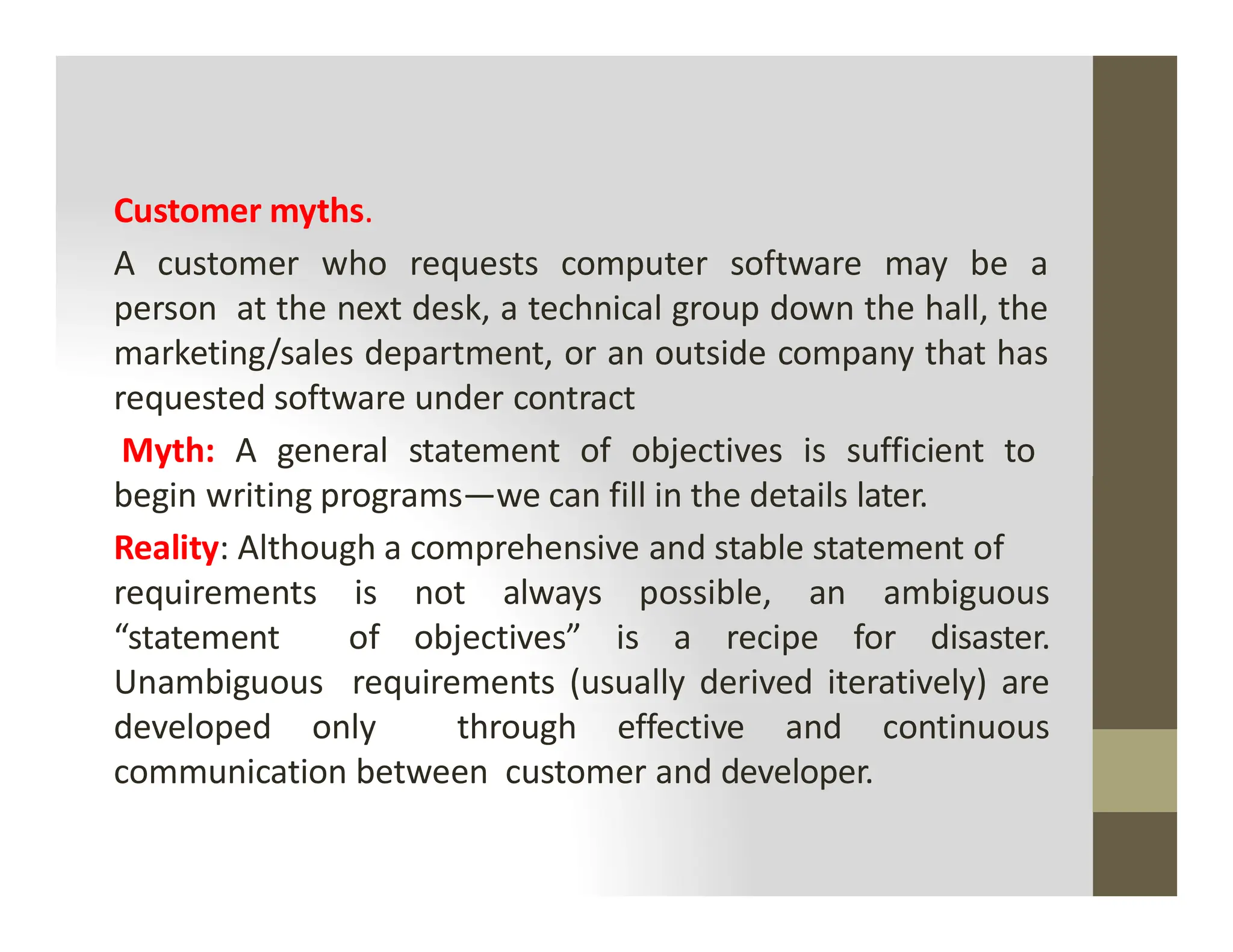 Customer myths.
A customer who requests computer software may be a
person at the next desk, a technical group down the hall, the
marketing/sales department, or an outside company that has
requested software under contract
Myth: A general statement of objectives is sufficient to
begin writing programs—we can fill in the details later.
begin writing programs—we can fill in the details later.
Reality: Although a comprehensive and stable statement of
requirements is not always possible, an ambiguous
“statement of objectives” is a recipe for disaster.
Unambiguous requirements (usually derived iteratively) are
developed only through effective and continuous
communication between customer and developer.
 