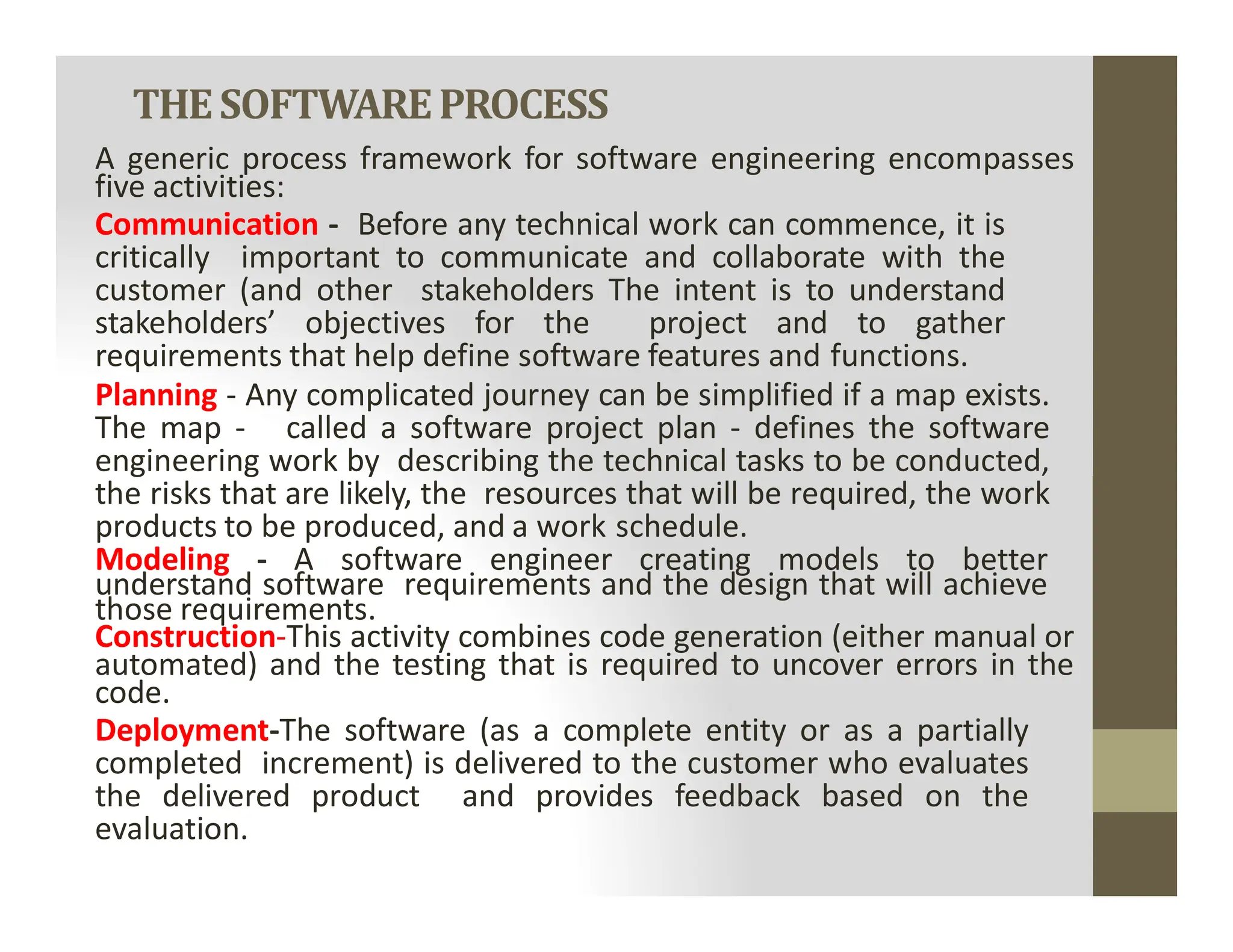 THESOFTWAREPROCESS
A generic process framework for software engineering encompasses
five activities:
Communication - Before any technical work can commence, it is
critically important to communicate and collaborate with the
customer (and other stakeholders The intent is to understand
stakeholders’ objectives for the project and to gather
requirements that help define software features and functions.
Planning - Any complicated journey can be simplified if a map exists.
The map - called a software project plan - defines the software
engineering work by describing the technical tasks to be conducted,
the risks that are likely, the resources that will be required, the work
engineering work by describing the technical tasks to be conducted,
the risks that are likely, the resources that will be required, the work
products to be produced, and a work schedule.
Modeling - A software engineer creating models to better
understand software requirements and the design that will achieve
those requirements.
Construction-This activity combines code generation (either manual or
automated) and the testing that is required to uncover errors in the
code.
Deployment-The software (as a complete entity or as a partially
completed increment) is delivered to the customer who evaluates
the delivered product and provides feedback based on the
evaluation.
 