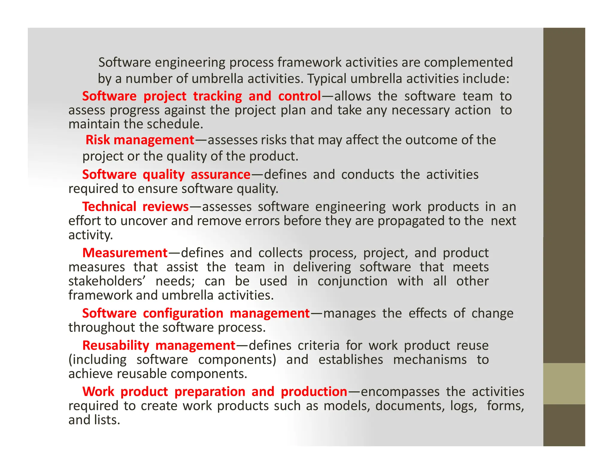 Software engineering process framework activities are complemented
by a number of umbrella activities. Typical umbrella activities include:
Software project tracking and control—allows the software team to
assess progress against the project plan and take any necessary action to
maintain the schedule.
Risk management—assesses risks that may affect the outcome of the
project or the quality of the product.
Software quality assurance—defines and conducts the activities
required to ensure software quality.
Technical reviews—assesses software engineering work products in an
effort to uncover and remove errors before they are propagated to the next
activity.
activity.
Measurement—defines and collects process, project, and product
measures that assist the team in delivering software that meets
stakeholders’ needs; can be used in conjunction with all other
framework and umbrella activities.
Software configuration management—manages the effects of change
throughout the software process.
Reusability management—defines criteria for work product reuse
(including software components) and establishes mechanisms to
achieve reusable components.
Work product preparation and production—encompasses the activities
required to create work products such as models, documents, logs, forms,
and lists.
 