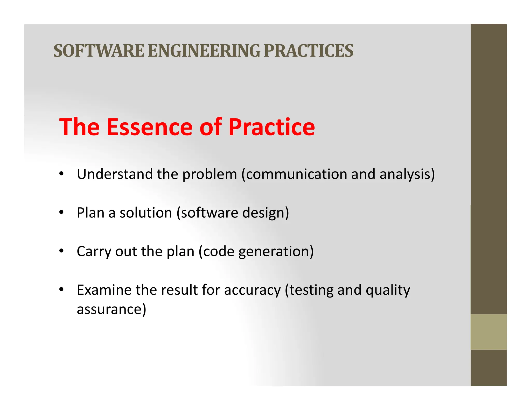SOFTWAREENGINEERINGPRACTICES
The Essence of Practice
• Understand the problem (communication and analysis)
• Plan a solution (software design)
• Plan a solution (software design)
• Carry out the plan (code generation)
• Examine the result for accuracy (testing and quality
assurance)
 