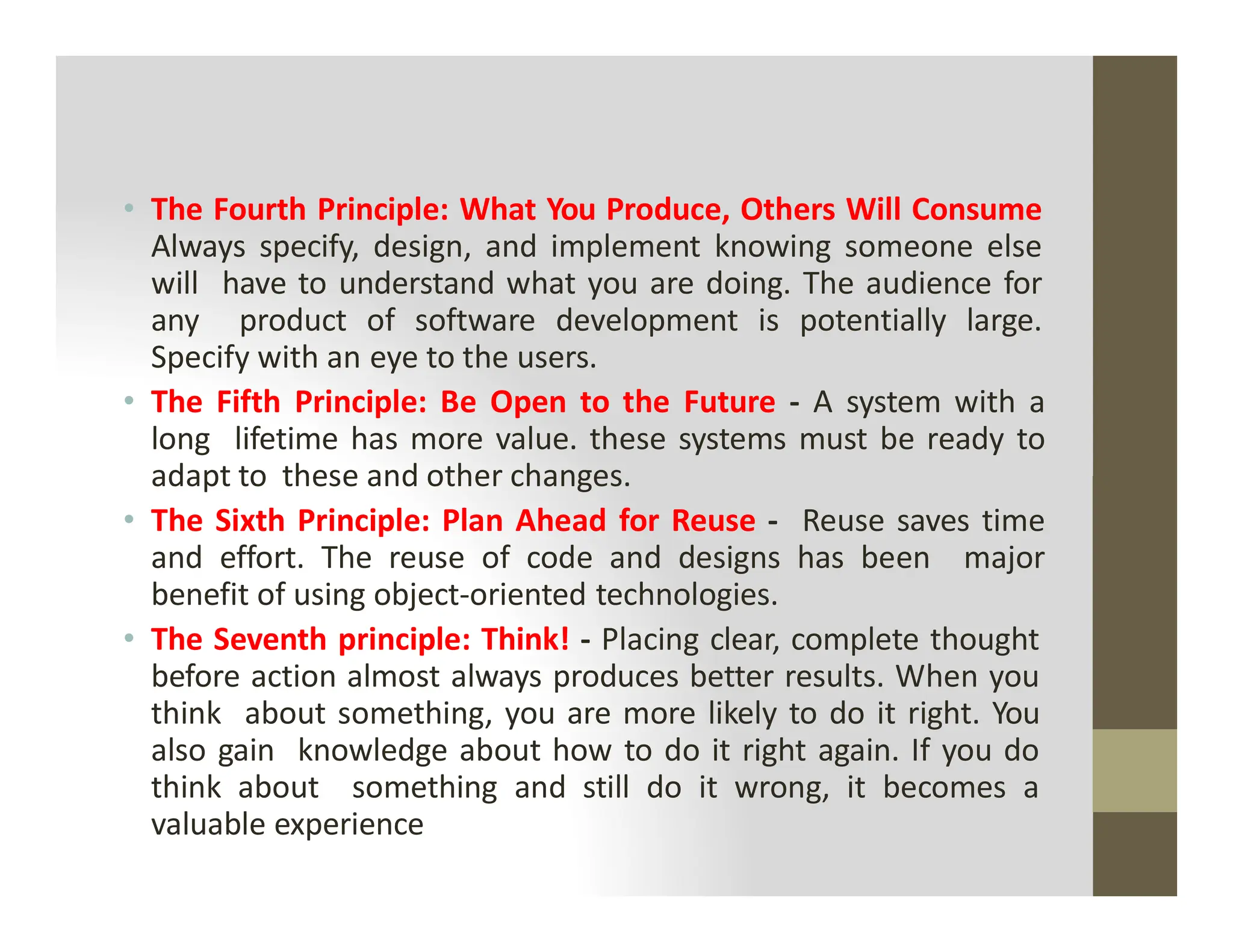 • The Fourth Principle: What You Produce, Others Will Consume
Always specify, design, and implement knowing someone else
will have to understand what you are doing. The audience for
any product of software development is potentially large.
Specify with an eye to the users.
• The Fifth Principle: Be Open to the Future - A system with a
long lifetime has more value. these systems must be ready to
adapt to these and other changes.
adapt to these and other changes.
• The Sixth Principle: Plan Ahead for Reuse - Reuse saves time
and effort. The reuse of code and designs has been major
benefit of using object-oriented technologies.
• The Seventh principle: Think! - Placing clear, complete thought
before action almost always produces better results. When you
think about something, you are more likely to do it right. You
also gain knowledge about how to do it right again. If you do
think about something and still do it wrong, it becomes a
valuable experience
 