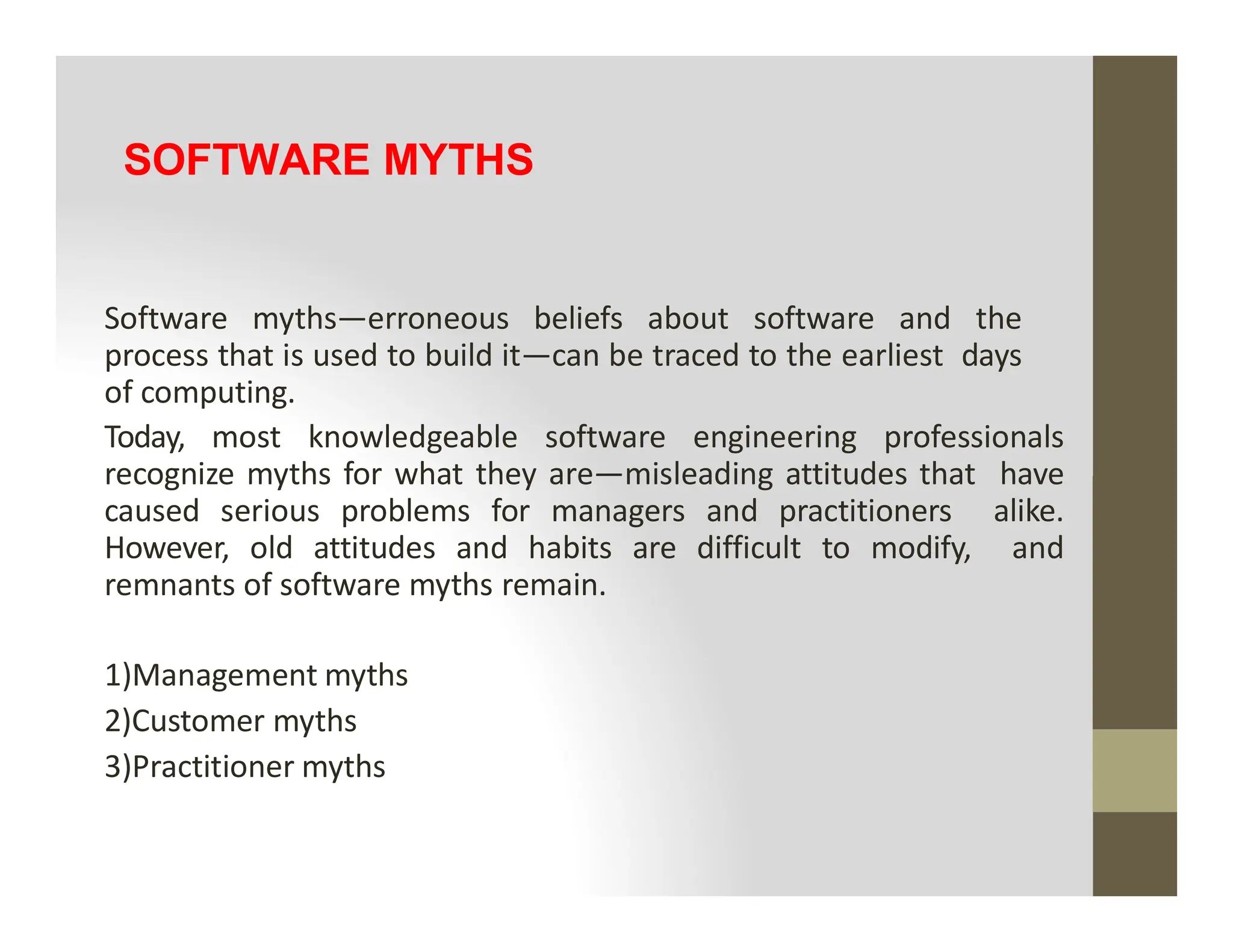 SOFTWARE MYTHS
Software myths—erroneous beliefs about software and the
process that is used to build it—can be traced to the earliest days
of computing.
Today, most knowledgeable software engineering professionals
recognize myths for what they are—misleading attitudes that have
recognize myths for what they are—misleading attitudes that have
caused serious problems for managers and practitioners alike.
However, old attitudes and habits are difficult to modify, and
remnants of software myths remain.
1)Management myths
2)Customer myths
3)Practitioner myths
 