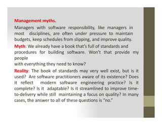 Management myths.
Managers with software responsibility, like managers in
most disciplines, are often under pressure to maintain
budgets, keep schedules from slipping, and improve quality.
Myth: We already have a book that’s full of standards and
procedures for building software. Won’t that provide my
people
with everything they need to know?
with everything they need to know?
Reality: The book of standards may very well exist, but is it
used? Are software practitioners aware of its existence? Does
it reflect modern software engineering practice? Is it
complete? Is it adaptable? Is it streamlined to improve time-
to-delivery while still maintaining a focus on quality? In many
cases, the answer to all of these questions is “no.”
 