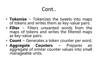 Cont..
• Tokenize − Tokenizes the tweets into maps
of tokens and writes them as key-value pairs.
• Filter − Filters unwanted words from the
maps of tokens and writes the filtered maps
as key-value pairs.
• Count − Generates a token counter per word.
• Aggregate Counters − Prepares an
aggregate of similar counter values into small
manageable units.
 