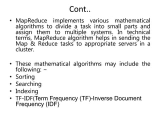 Cont..
• MapReduce implements various mathematical
algorithms to divide a task into small parts and
assign them to multiple systems. In technical
terms, MapReduce algorithm helps in sending the
Map & Reduce tasks to appropriate servers in a
cluster.
• These mathematical algorithms may include the
following: −
• Sorting
• Searching
• Indexing
• TF-IDF(Term Frequency (TF)-Inverse Document
Frequency (IDF)
 