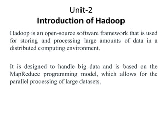 Unit-2
Introduction of Hadoop
Hadoop is an open-source software framework that is used
for storing and processing large amounts of data in a
distributed computing environment.
It is designed to handle big data and is based on the
MapReduce programming model, which allows for the
parallel processing of large datasets.
 