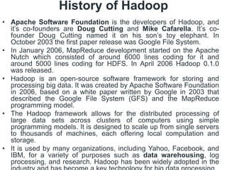 History of Hadoop
• Apache Software Foundation is the developers of Hadoop, and
it’s co-founders are Doug Cutting and Mike Cafarella. It’s co-
founder Doug Cutting named it on his son’s toy elephant. In
October 2003 the first paper release was Google File System.
• In January 2006, MapReduce development started on the Apache
Nutch which consisted of around 6000 lines coding for it and
around 5000 lines coding for HDFS. In April 2006 Hadoop 0.1.0
was released.
• Hadoop is an open-source software framework for storing and
processing big data. It was created by Apache Software Foundation
in 2006, based on a white paper written by Google in 2003 that
described the Google File System (GFS) and the MapReduce
programming model.
• The Hadoop framework allows for the distributed processing of
large data sets across clusters of computers using simple
programming models. It is designed to scale up from single servers
to thousands of machines, each offering local computation and
storage.
• It is used by many organizations, including Yahoo, Facebook, and
IBM, for a variety of purposes such as data warehousing, log
processing, and research. Hadoop has been widely adopted in the
 
