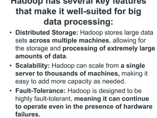 Hadoop has several key features
that make it well-suited for big
data processing:
• Distributed Storage: Hadoop stores large data
sets across multiple machines, allowing for
the storage and processing of extremely large
amounts of data.
• Scalability: Hadoop can scale from a single
server to thousands of machines, making it
easy to add more capacity as needed.
• Fault-Tolerance: Hadoop is designed to be
highly fault-tolerant, meaning it can continue
to operate even in the presence of hardware
failures.
 