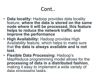Cont..
• Data locality: Hadoop provides data locality
feature, where the data is stored on the same
node where it will be processed, this feature
helps to reduce the network traffic and
improve the performance
• High Availability: Hadoop provides High
Availability feature, which helps to make sure
that the data is always available and is not
lost.
• Flexible Data Processing: Hadoop’s
MapReduce programming model allows for the
processing of data in a distributed fashion,
making it easy to implement a wide variety of
 