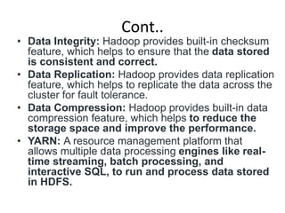 Cont..
• Data Integrity: Hadoop provides built-in checksum
feature, which helps to ensure that the data stored
is consistent and correct.
• Data Replication: Hadoop provides data replication
feature, which helps to replicate the data across the
cluster for fault tolerance.
• Data Compression: Hadoop provides built-in data
compression feature, which helps to reduce the
storage space and improve the performance.
• YARN: A resource management platform that
allows multiple data processing engines like real-
time streaming, batch processing, and
interactive SQL, to run and process data stored
in HDFS.
 