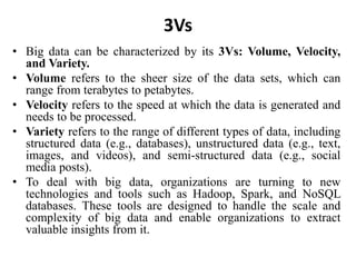 3Vs
• Big data can be characterized by its 3Vs: Volume, Velocity,
and Variety.
• Volume refers to the sheer size of the data sets, which can
range from terabytes to petabytes.
• Velocity refers to the speed at which the data is generated and
needs to be processed.
• Variety refers to the range of different types of data, including
structured data (e.g., databases), unstructured data (e.g., text,
images, and videos), and semi-structured data (e.g., social
media posts).
• To deal with big data, organizations are turning to new
technologies and tools such as Hadoop, Spark, and NoSQL
databases. These tools are designed to handle the scale and
complexity of big data and enable organizations to extract
valuable insights from it.
 