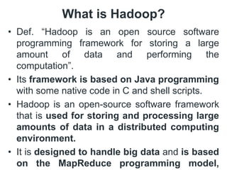 What is Hadoop?
• Def. “Hadoop is an open source software
programming framework for storing a large
amount of data and performing the
computation”.
• Its framework is based on Java programming
with some native code in C and shell scripts.
• Hadoop is an open-source software framework
that is used for storing and processing large
amounts of data in a distributed computing
environment.
• It is designed to handle big data and is based
on the MapReduce programming model,
 
