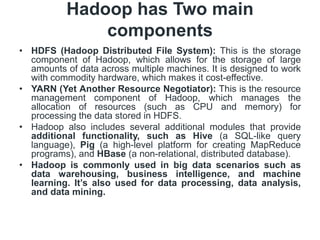 Hadoop has Two main
components
• HDFS (Hadoop Distributed File System): This is the storage
component of Hadoop, which allows for the storage of large
amounts of data across multiple machines. It is designed to work
with commodity hardware, which makes it cost-effective.
• YARN (Yet Another Resource Negotiator): This is the resource
management component of Hadoop, which manages the
allocation of resources (such as CPU and memory) for
processing the data stored in HDFS.
• Hadoop also includes several additional modules that provide
additional functionality, such as Hive (a SQL-like query
language), Pig (a high-level platform for creating MapReduce
programs), and HBase (a non-relational, distributed database).
• Hadoop is commonly used in big data scenarios such as
data warehousing, business intelligence, and machine
learning. It’s also used for data processing, data analysis,
and data mining.
 