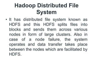 Hadoop Distributed File
System
• It has distributed file system known as
HDFS and this HDFS splits files into
blocks and sends them across various
nodes in form of large clusters. Also in
case of a node failure, the system
operates and data transfer takes place
between the nodes which are facilitated by
HDFS.
 