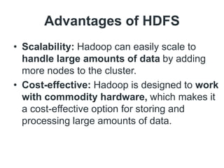 Advantages of HDFS
• Scalability: Hadoop can easily scale to
handle large amounts of data by adding
more nodes to the cluster.
• Cost-effective: Hadoop is designed to work
with commodity hardware, which makes it
a cost-effective option for storing and
processing large amounts of data.
 