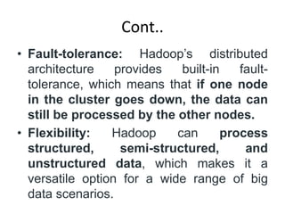 Cont..
• Fault-tolerance: Hadoop’s distributed
architecture provides built-in fault-
tolerance, which means that if one node
in the cluster goes down, the data can
still be processed by the other nodes.
• Flexibility: Hadoop can process
structured, semi-structured, and
unstructured data, which makes it a
versatile option for a wide range of big
data scenarios.
 