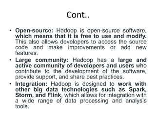 Cont..
• Open-source: Hadoop is open-source software,
which means that it is free to use and modify.
This also allows developers to access the source
code and make improvements or add new
features.
• Large community: Hadoop has a large and
active community of developers and users who
contribute to the development of the software,
provide support, and share best practices.
• Integration: Hadoop is designed to work with
other big data technologies such as Spark,
Storm, and Flink, which allows for integration with
a wide range of data processing and analysis
tools.
 