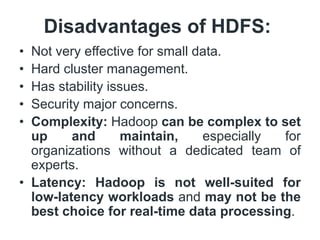Disadvantages of HDFS:
• Not very effective for small data.
• Hard cluster management.
• Has stability issues.
• Security major concerns.
• Complexity: Hadoop can be complex to set
up and maintain, especially for
organizations without a dedicated team of
experts.
• Latency: Hadoop is not well-suited for
low-latency workloads and may not be the
best choice for real-time data processing.
 
